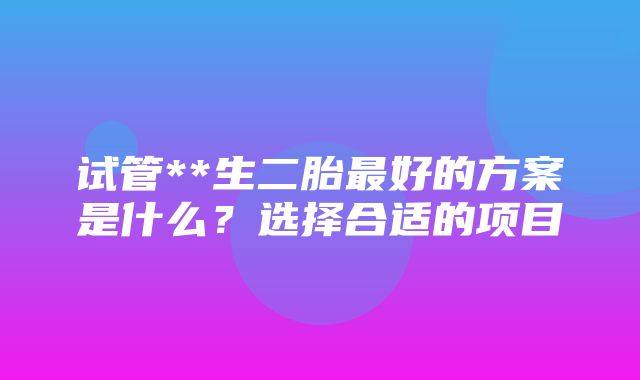 试管**生二胎最好的方案是什么？选择合适的项目