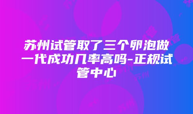 苏州试管取了三个卵泡做一代成功几率高吗-正规试管中心