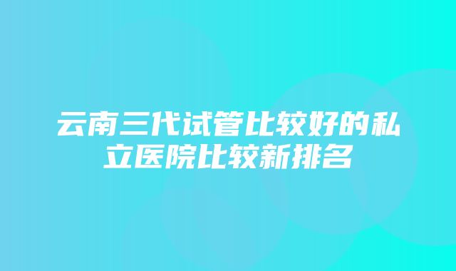 云南三代试管比较好的私立医院比较新排名