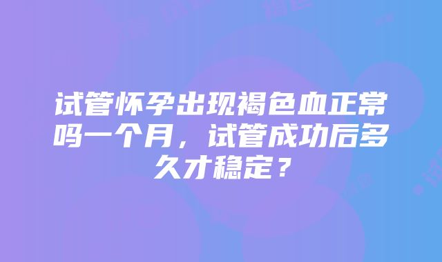 试管怀孕出现褐色血正常吗一个月，试管成功后多久才稳定？