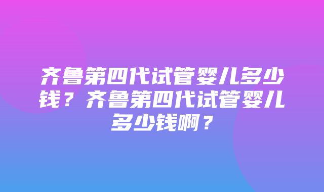 齐鲁第四代试管婴儿多少钱？齐鲁第四代试管婴儿多少钱啊？