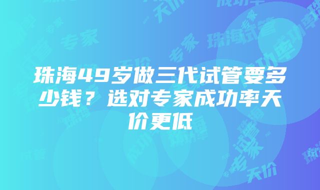 珠海49岁做三代试管要多少钱？选对专家成功率天价更低