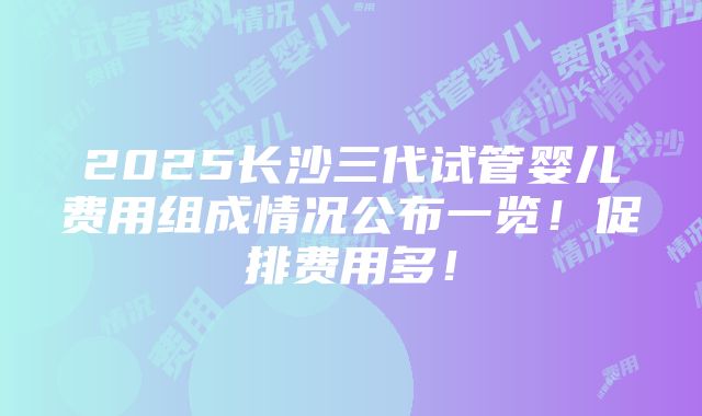 2025长沙三代试管婴儿费用组成情况公布一览！促排费用多！