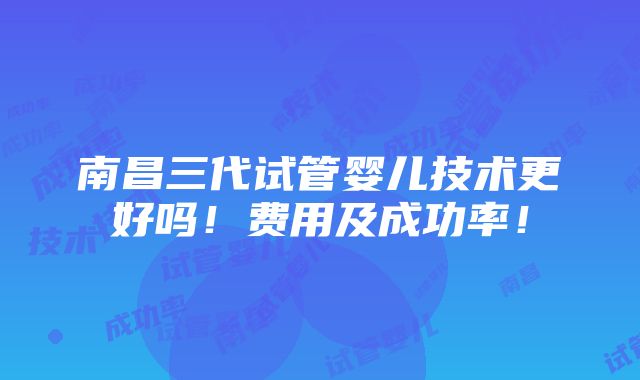 南昌三代试管婴儿技术更好吗！费用及成功率！