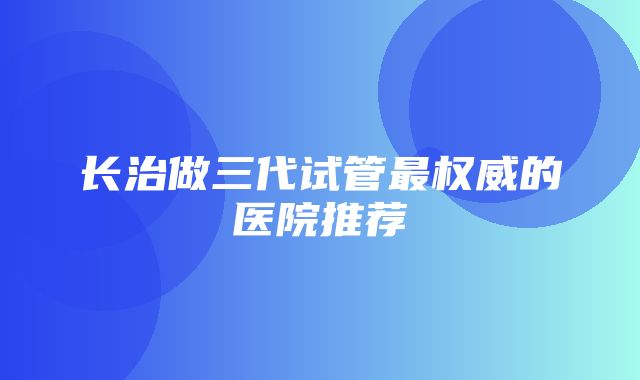 长治做三代试管最权威的医院推荐