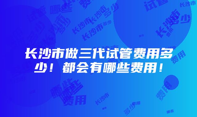 长沙市做三代试管费用多少！都会有哪些费用！