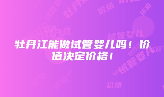 牡丹江能做试管婴儿吗！价值决定价格！