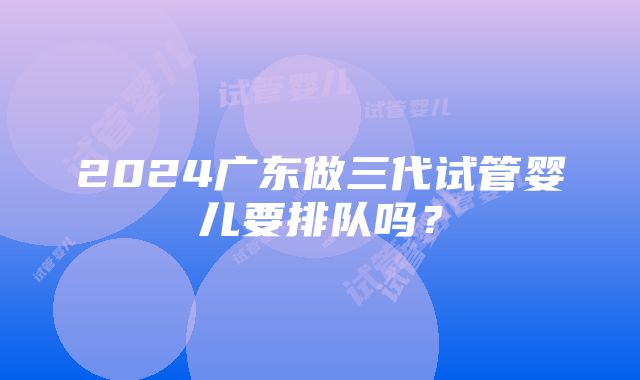 2024广东做三代试管婴儿要排队吗？