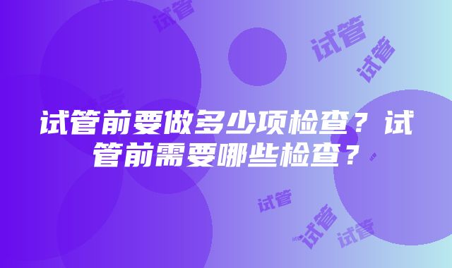 试管前要做多少项检查？试管前需要哪些检查？