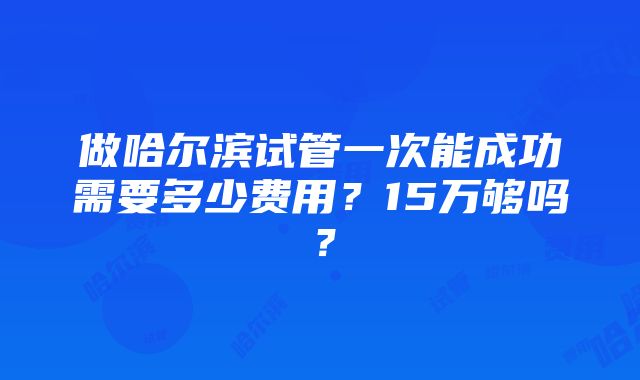 做哈尔滨试管一次能成功需要多少费用？15万够吗？