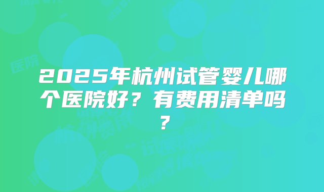 2025年杭州试管婴儿哪个医院好？有费用清单吗？