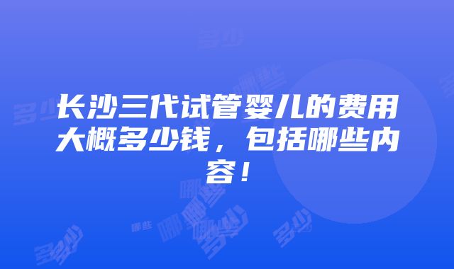 长沙三代试管婴儿的费用大概多少钱，包括哪些内容！