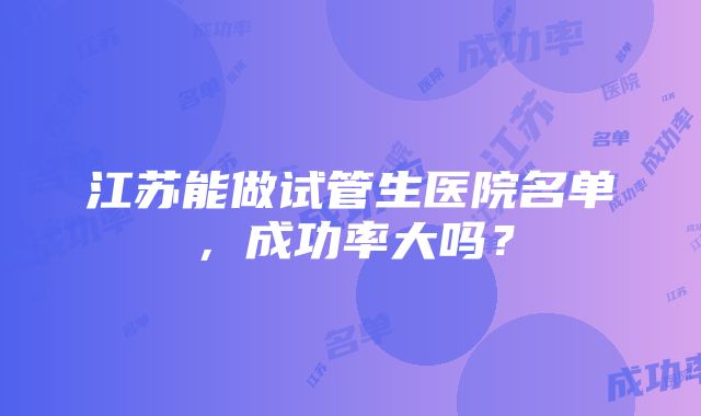 江苏能做试管生医院名单，成功率大吗？