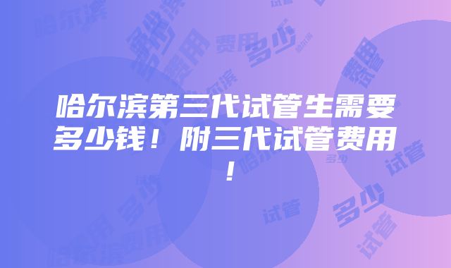 哈尔滨第三代试管生需要多少钱！附三代试管费用！