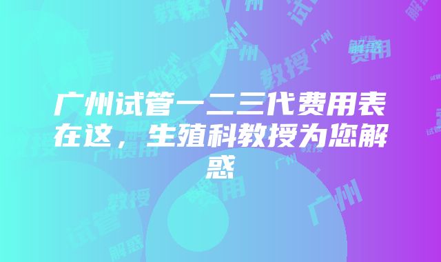 广州试管一二三代费用表在这，生殖科教授为您解惑