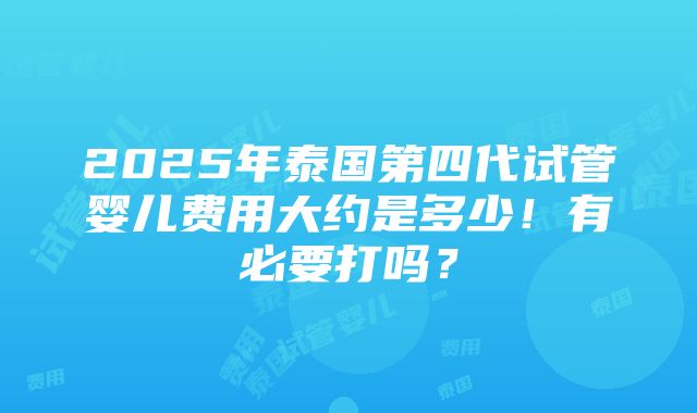 2025年泰国第四代试管婴儿费用大约是多少！有必要打吗？