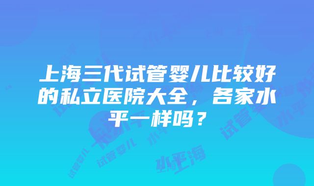 上海三代试管婴儿比较好的私立医院大全，各家水平一样吗？