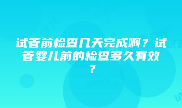 试管前检查几天完成啊？试管婴儿前的检查多久有效？