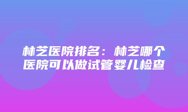 林芝医院排名：林芝哪个医院可以做试管婴儿检查