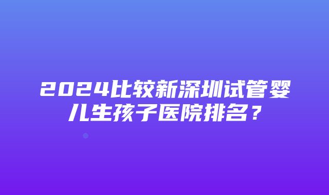 2024比较新深圳试管婴儿生孩子医院排名？