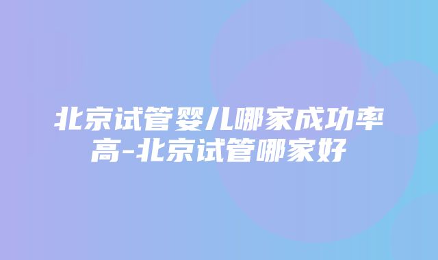 北京试管婴儿哪家成功率高-北京试管哪家好