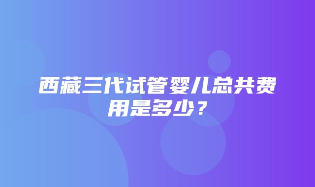 西藏三代试管婴儿总共费用是多少？