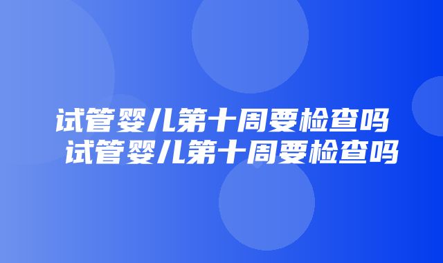 试管婴儿第十周要检查吗 试管婴儿第十周要检查吗