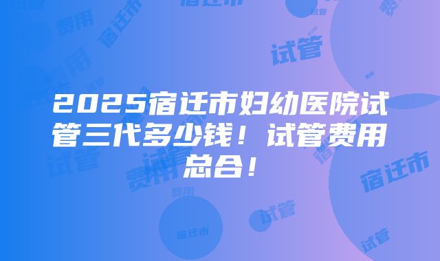 2025宿迁市妇幼医院试管三代多少钱！试管费用总合！