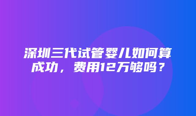 深圳三代试管婴儿如何算成功，费用12万够吗？