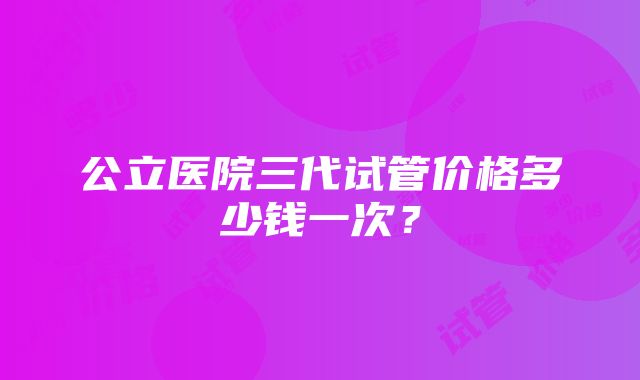 公立医院三代试管价格多少钱一次？