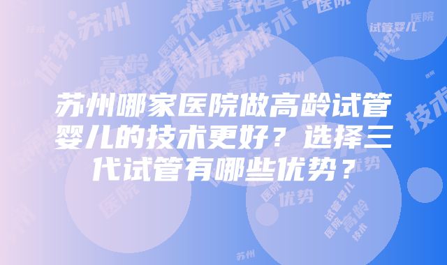 苏州哪家医院做高龄试管婴儿的技术更好？选择三代试管有哪些优势？