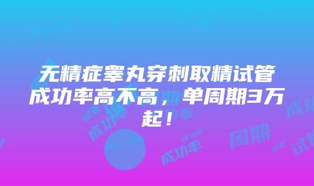 无精症睾丸穿刺取精试管成功率高不高，单周期3万起！