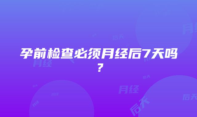 孕前检查必须月经后7天吗？