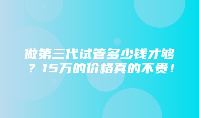 做第三代试管多少钱才够？15万的价格真的不贵！