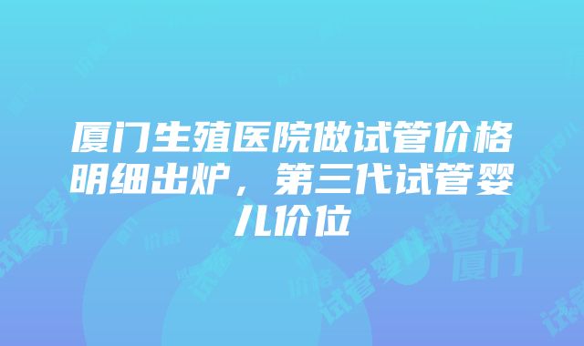 厦门生殖医院做试管价格明细出炉，第三代试管婴儿价位