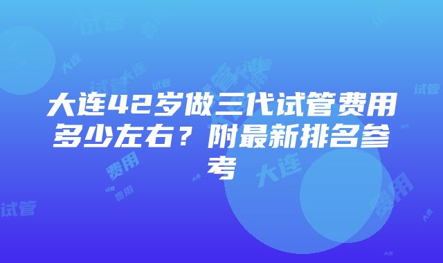 大连42岁做三代试管费用多少左右？附最新排名参考