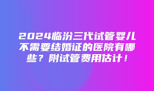 2024临汾三代试管婴儿不需要结婚证的医院有哪些？附试管费用估计！