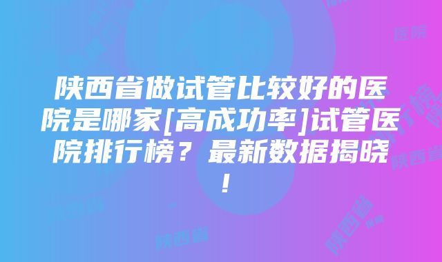 陕西省做试管比较好的医院是哪家[高成功率]试管医院排行榜？最新数据揭晓！