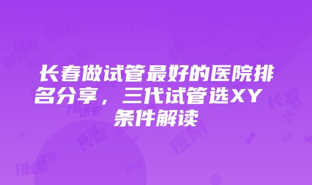 长春做试管最好的医院排名分享，三代试管选XY 条件解读