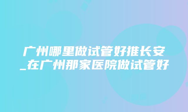 广州哪里做试管好推长安_在广州那家医院做试管好