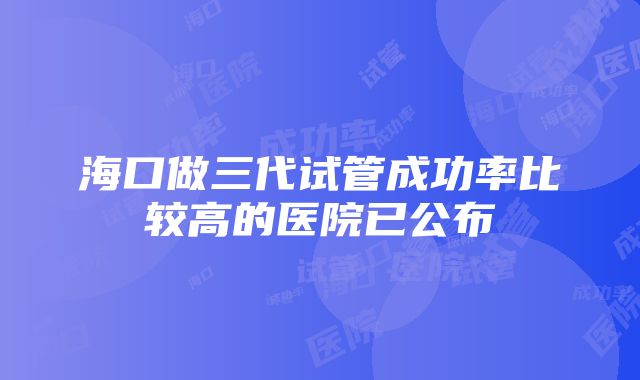 海口做三代试管成功率比较高的医院已公布