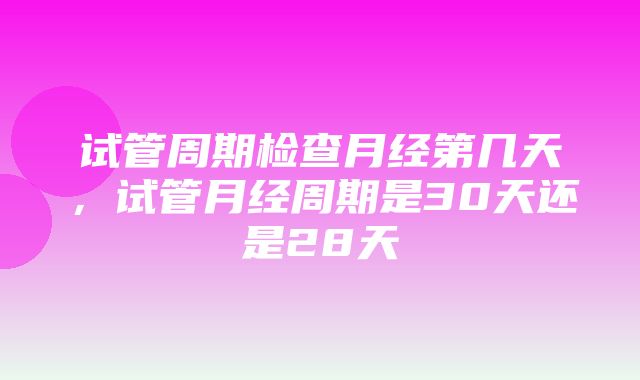 试管周期检查月经第几天，试管月经周期是30天还是28天