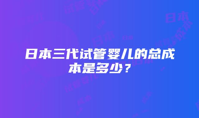 日本三代试管婴儿的总成本是多少？