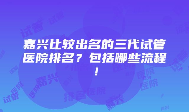 嘉兴比较出名的三代试管医院排名？包括哪些流程！