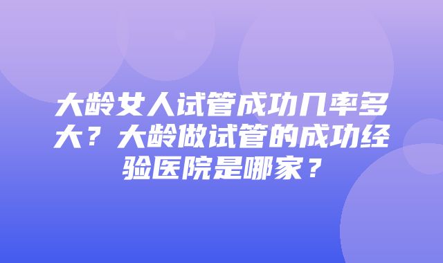 大龄女人试管成功几率多大？大龄做试管的成功经验医院是哪家？