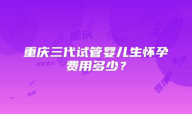 重庆三代试管婴儿生怀孕费用多少？