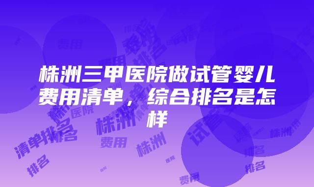 株洲三甲医院做试管婴儿费用清单，综合排名是怎样