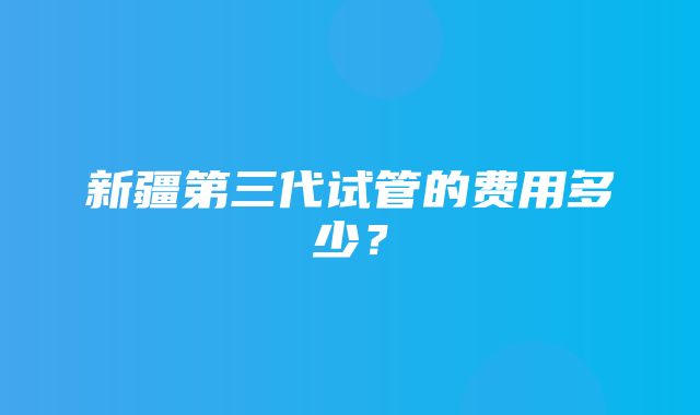 新疆第三代试管的费用多少？