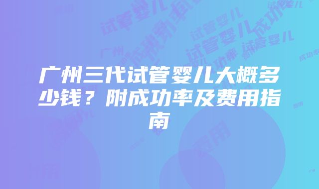 广州三代试管婴儿大概多少钱？附成功率及费用指南