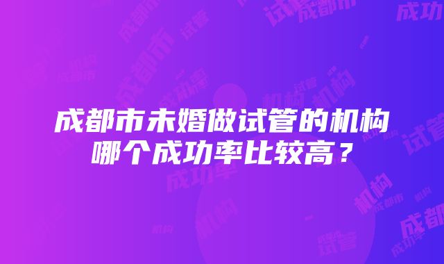 成都市未婚做试管的机构哪个成功率比较高？